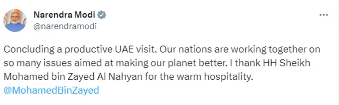 प्रधानमंत्री नरेंद्र मोदी ने ट्वीट किया, एक उपयोगी यूएई यात्रा का समापन। हमारे ग्रह को बेहतर बनाने के उद्देश्य से हमारे देश कई मुद्दों पर एक साथ काम कर रहे हैं। मैं गर्मजोशी भरे आतिथ्य के लिए महामहिम शेख मोहम्मद बिन जायद अल नाहयान को धन्यवाद देता हूं।