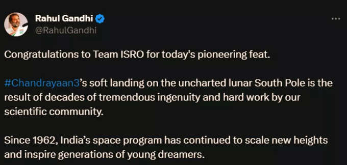 कांग्रेस सांसद राहुल गांधी ने चंद्रयान-की सफल लैंडिंग पर ट्वीट किया, आज की अग्रणी उपलब्धि के लिए टीम इसरो को बधाई। चंद्रमा के अज्ञात दक्षिणी ध्रुव पर चंद्रयान-3 की सॉफ्ट लैंडिंग हमारे वैज्ञानिक समुदाय की दशकों की जबरदस्त प्रतिभा और कड़ी मेहनत का परिणाम है। 1962 के बाद से, भारत का अंतरिक्ष कार्यक्रम नई ऊंचाइयों को छू रहा है और युवा सपने देखने वालों की पीढ़ियों को प्रेरित कर रहा है।
