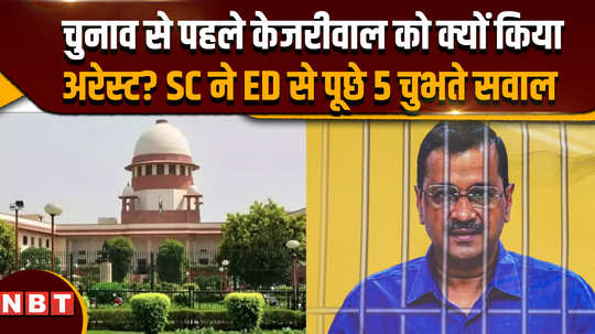 why was kejriwal arrested before the elections sc asked 5 piercing questions to ed