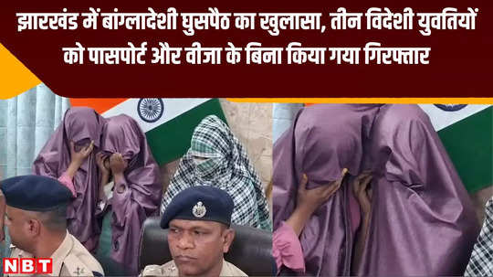 bangladeshi infiltration exposed in jharkhand three foreign women arrested without passport visa