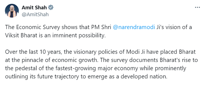बजट से पहले वित्त मंत्री निर्मला सीतारण ने आर्थिक सर्वेक्षण पेश किया। जिसके बाद अब केंद्रीय गृह मंत्री अमित शाह ने ट्वीट किया कि आर्थिक सर्वेक्षण से पता चलता है कि पीएम नरेंद्र मोदी का विकसित भारत का विजन एक आसन्न संभावना है। पिछले 10 वर्षों में, मोदी जी की दूरदर्शी नीतियों ने भारत को आर्थिक विकास के शिखर पर पहुंचा दिया है। सर्वेक्षण में भारत के सबसे तेजी से बढ़ती प्रमुख अर्थव्यवस्था के रूप में उभरने का दस्तावेजीकरण किया गया है, साथ ही विकसित राष्ट्र के रूप में उभरने के लिए इसके भविष्य की रूपरेखा को भी प्रमुखता से रेखांकित किया गया है।