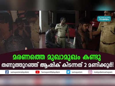 മരണത്തെ മുഖാമുഖം കണ്ടു; തണുത്തുറഞ്ഞ് ആഷിക് കിടന്നത് 2 മണിക്കൂർ!