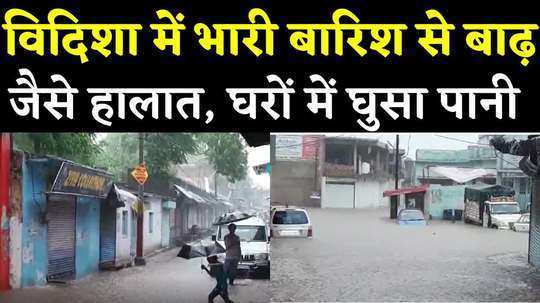 rain creates havoc in vidisha flood like situation in many parts