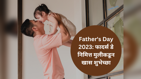 Father's Day 2023: मुलीचं पहिलं प्रेम आहे बाबा, फादर्स डे निमित्त मुलीकडून खास शुभेच्छा